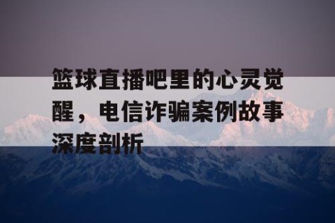 篮球直播吧里的心灵觉醒,电信诈骗案例故事深度剖析