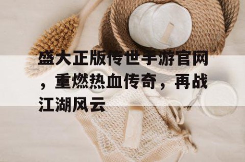 盛大正版传世手游官网，重燃热血传奇，再战江湖风云