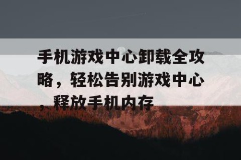手机游戏中心卸载全攻略，轻松告别游戏中心，释放手机内存