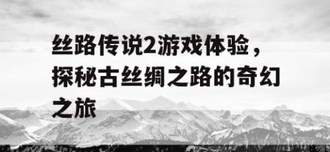 丝路传说2游戏体验，探秘古丝绸之路的奇幻之旅