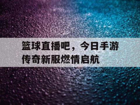 篮球直播吧,今日手游传奇新服燃情启航
