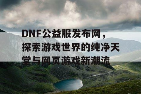 DNF公益服发布网，探索游戏世界的纯净天堂与网页游戏新潮流