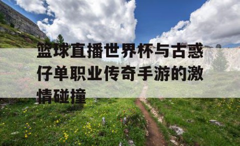 篮球直播世界杯与古惑仔单职业传奇手游的激情碰撞