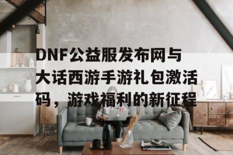 DNF公益服发布网与大话西游手游礼包激活码，游戏福利的新征程