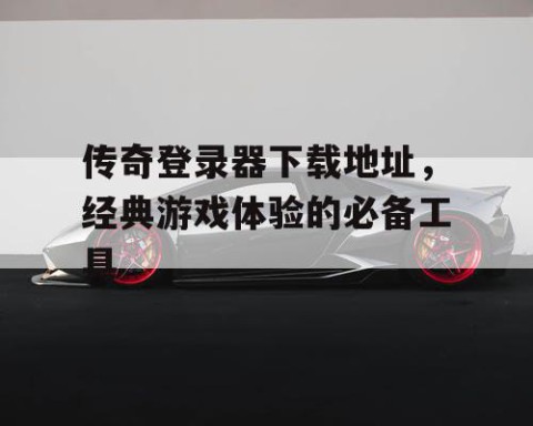 传奇登录器下载地址，经典游戏体验的必备工具