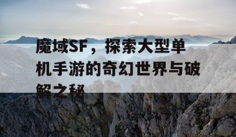 魔域SF，探索大型单机手游的奇幻世界与破解之秘