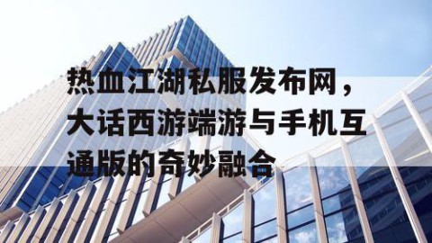 热血江湖私服发布网，大话西游端游与手机互通版的奇妙融合