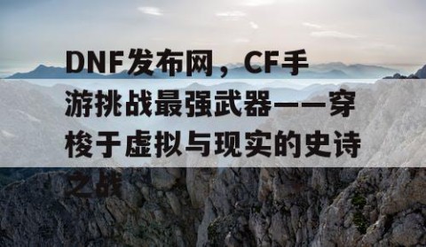 DNF发布网，CF手游挑战最强武器——穿梭于虚拟与现实的史诗之战