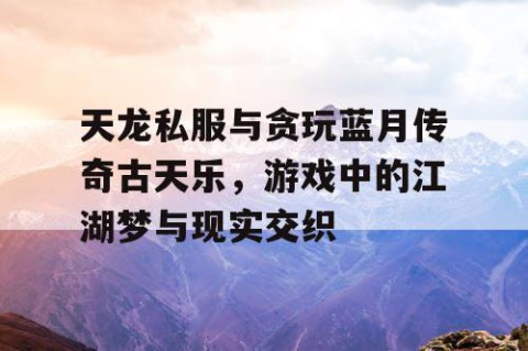 天龙私服与贪玩蓝月传奇古天乐，游戏中的江湖梦与现实交织