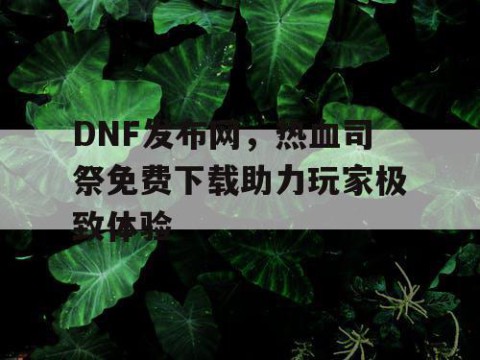DNF发布网，热血司祭免费下载助力玩家极致体验