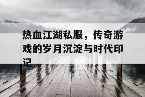 热血江湖私服，传奇游戏的岁月沉淀与时代印记