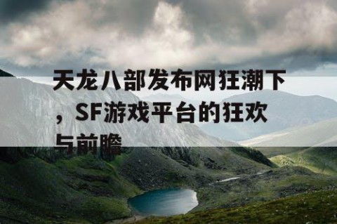 天龙八部发布网狂潮下，SF游戏平台的狂欢与前瞻