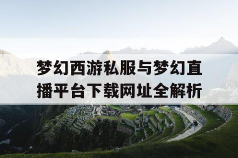 梦幻西游私服与梦幻直播平台下载网址全解析