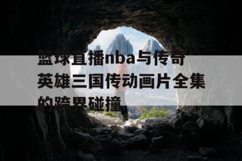 篮球直播nba与传奇英雄三国传动画片全集的跨界碰撞