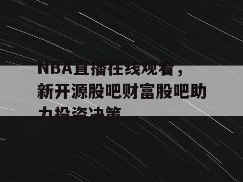 NBA直播在线观看,新开源股吧财富股吧助力投资决策