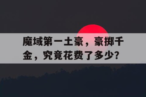魔域第一土豪，豪掷千金，究竟花费了多少？