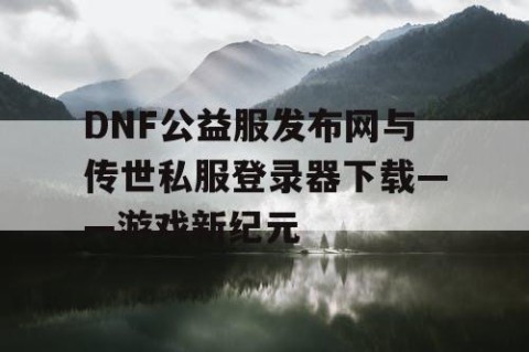 DNF公益服发布网与传世私服登录器下载——游戏新纪元