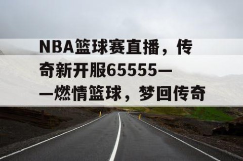NBA篮球赛直播,传奇新开服65555——燃情篮球,梦回传奇!