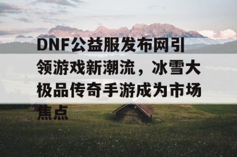 DNF公益服发布网引领游戏新潮流，冰雪大极品传奇手游成为市场焦点