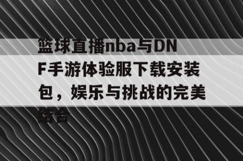 篮球直播nba与DNF手游体验服下载安装包，娱乐与挑战的完美结合