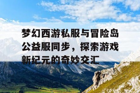 梦幻西游私服与冒险岛公益服同步，探索游戏新纪元的奇妙交汇