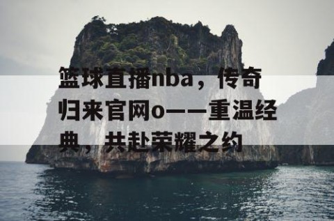 篮球直播nba，传奇归来官网o——重温经典，共赴荣耀之约