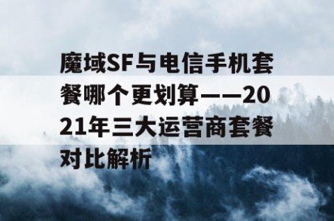 魔域SF与电信手机套餐哪个更划算——2021年三大运营商套餐对比解析