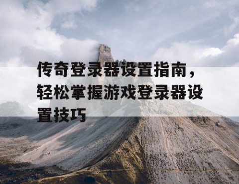 传奇登录器设置指南，轻松掌握游戏登录器设置技巧