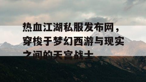 热血江湖私服发布网，穿梭于梦幻西游与现实之间的天宫战士