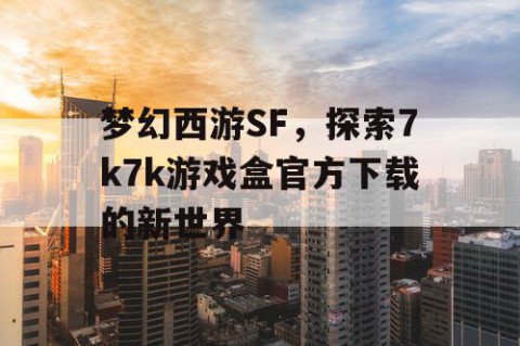 梦幻西游SF，探索7k7k游戏盒官方下载的新世界