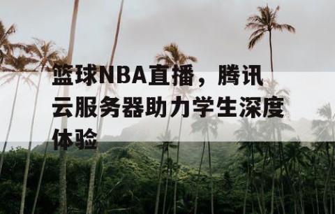 篮球NBA直播,腾讯云服务器助力学生深度体验