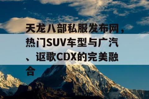 天龙八部私服发布网，热门SUV车型与广汽、讴歌CDX的完美融合
