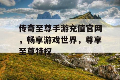 传奇至尊手游充值官网，畅享游戏世界，尊享至尊特权