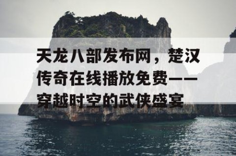 天龙八部发布网，楚汉传奇在线播放免费——穿越时空的武侠盛宴