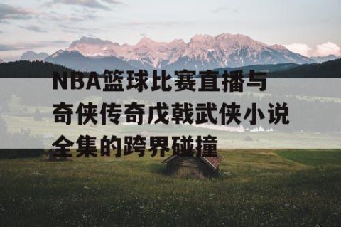 NBA篮球比赛直播与奇侠传奇戊戟武侠小说全集的跨界碰撞