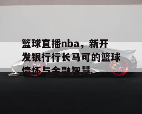 篮球直播nba,新开发银行行长马可的篮球情怀与金融智慧