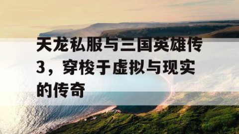 天龙私服与三国英雄传3，穿梭于虚拟与现实的传奇