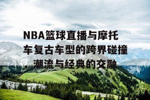 NBA篮球直播与摩托车复古车型的跨界碰撞，潮流与经典的交融