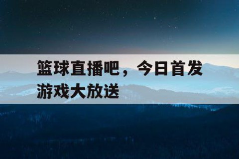 篮球直播吧，今日首发游戏大放送