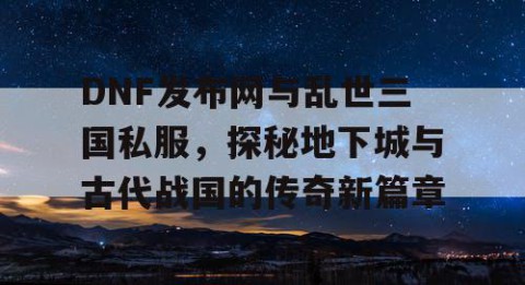 DNF发布网与乱世三国私服，探秘地下城与古代战国的传奇新篇章