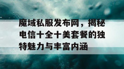 魔域私服发布网，揭秘电信十全十美套餐的独特魅力与丰富内涵
