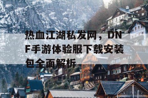 热血江湖私发网，DNF手游体验服下载安装包全面解析