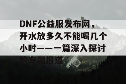 DNF公益服发布网，开水放多久不能喝几个小时——一篇深入探讨的专题报道