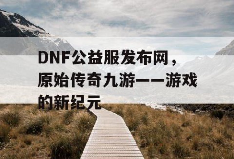 DNF公益服发布网，原始传奇九游——游戏的新纪元
