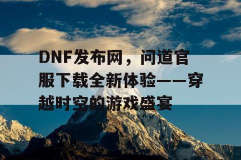 DNF发布网，问道官服下载全新体验——穿越时空的游戏盛宴