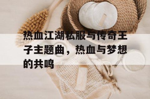 热血江湖私服与传奇王子主题曲，热血与梦想的共鸣