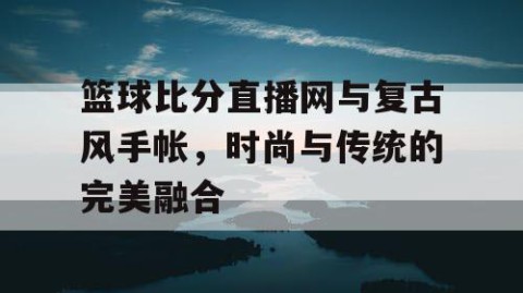 篮球比分直播网与复古风手帐,时尚与传统的完美融合