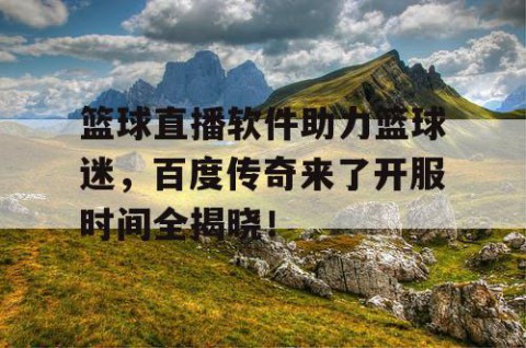 篮球直播软件助力篮球迷,百度传奇来了开服时间全揭晓!