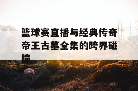 篮球赛直播与经典传奇帝王古墓全集的跨界碰撞
