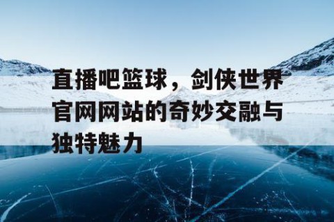 直播吧篮球，剑侠世界官网网站的奇妙交融与独特魅力